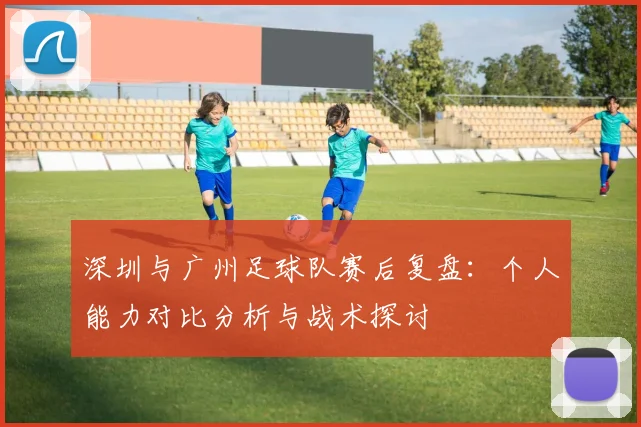 深圳与广州足球队赛后复盘：个人能力对比分析与战术探讨
