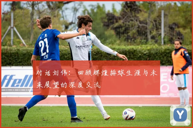 对话刘伟：回顾辉煌排球生涯与未来展望的深度交流