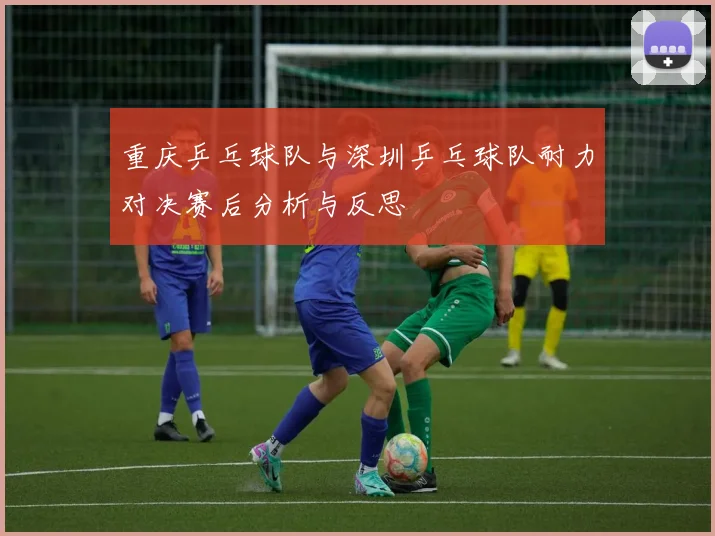 重庆乒乓球队与深圳乒乓球队耐力对决赛后分析与反思