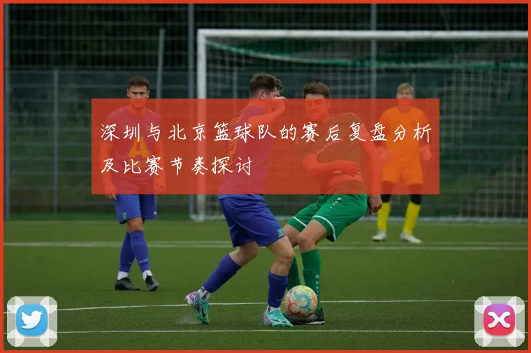 深圳与北京篮球队的赛后复盘分析及比赛节奏探讨