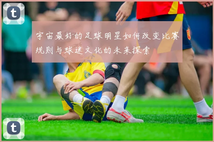 宇宙最好的足球明星如何改变比赛规则与球迷文化的未来探索