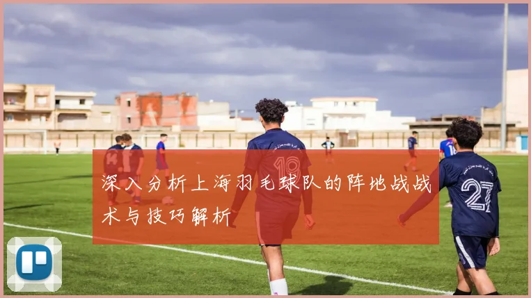 深入分析上海羽毛球队的阵地战战术与技巧解析