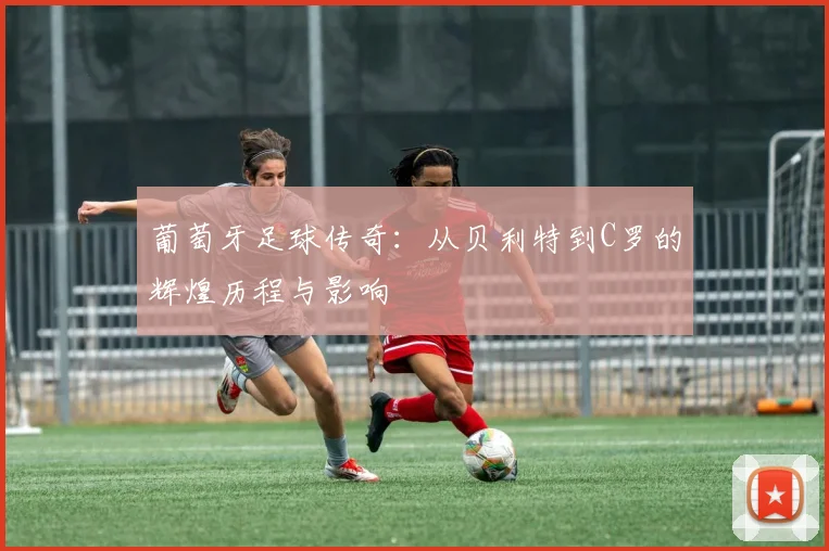 葡萄牙足球传奇：从贝利特到C罗的辉煌历程与影响