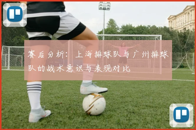 赛后分析：上海排球队与广州排球队的战术意识与表现对比