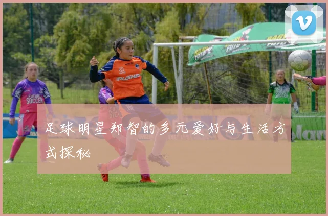 足球明星郑智的多元爱好与生活方式探秘