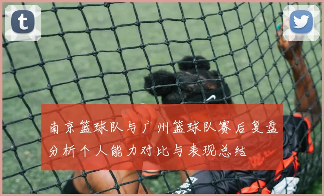 南京篮球队与广州篮球队赛后复盘分析个人能力对比与表现总结