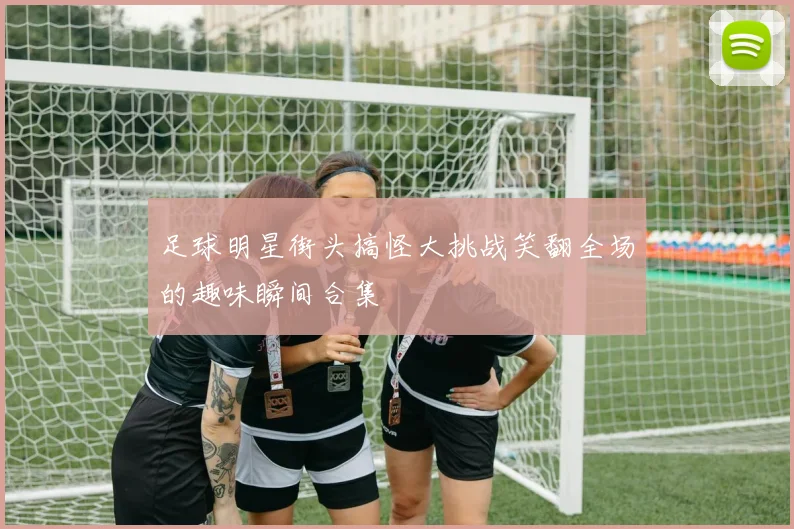 足球明星街头搞怪大挑战笑翻全场的趣味瞬间合集