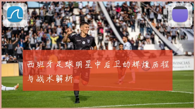 西班牙足球明星中后卫的辉煌历程与战术解析