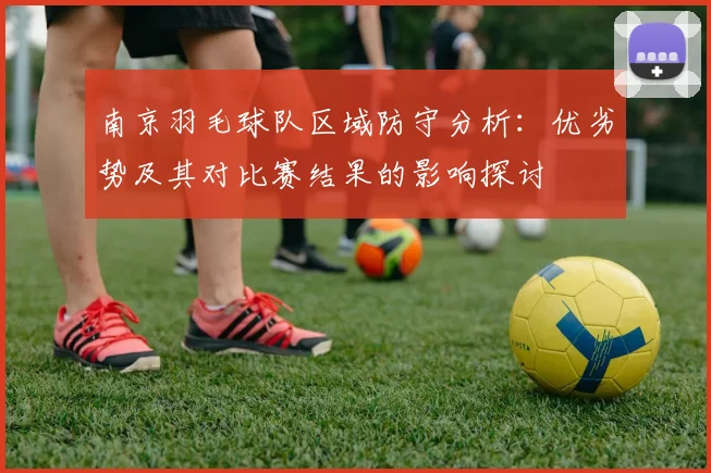 南京羽毛球队区域防守分析：优劣势及其对比赛结果的影响探讨