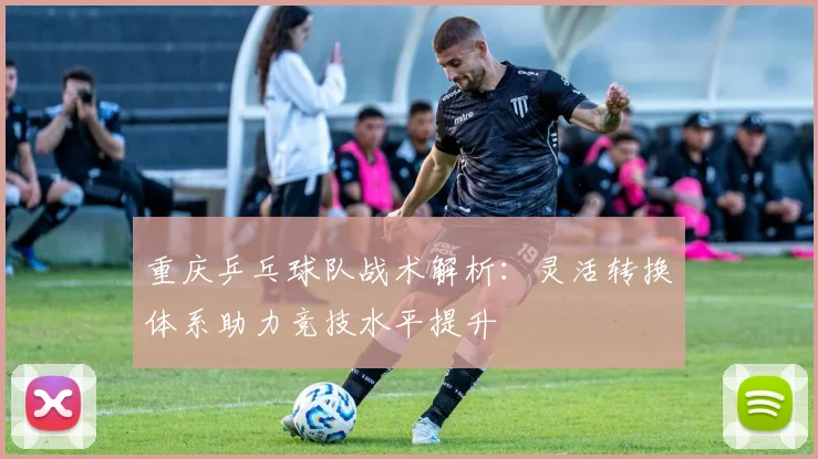 重庆乒乓球队战术解析：灵活转换体系助力竞技水平提升