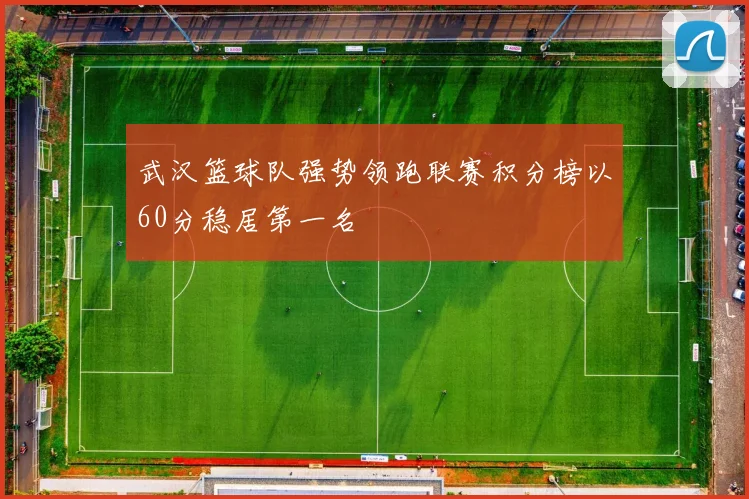 武汉篮球队强势领跑联赛积分榜以60分稳居第一名