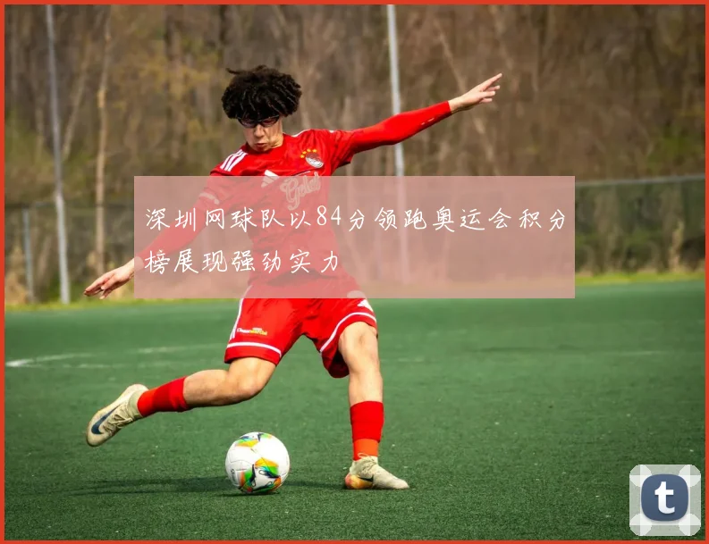深圳网球队以84分领跑奥运会积分榜展现强劲实力