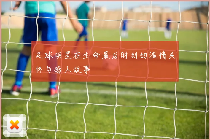 足球明星在生命最后时刻的温情关怀与感人故事