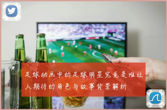 足球动画中的足球明星究竟是谁让人期待的角色与故事背景解析