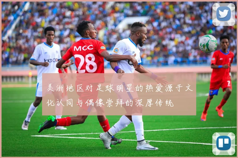 美洲地区对足球明星的热爱源于文化认同与偶像崇拜的深厚传统