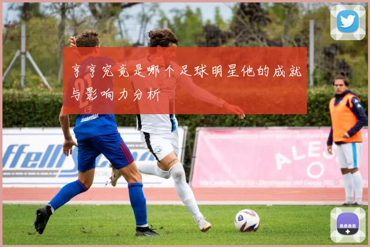 亨亨究竟是哪个足球明星他的成就与影响力分析