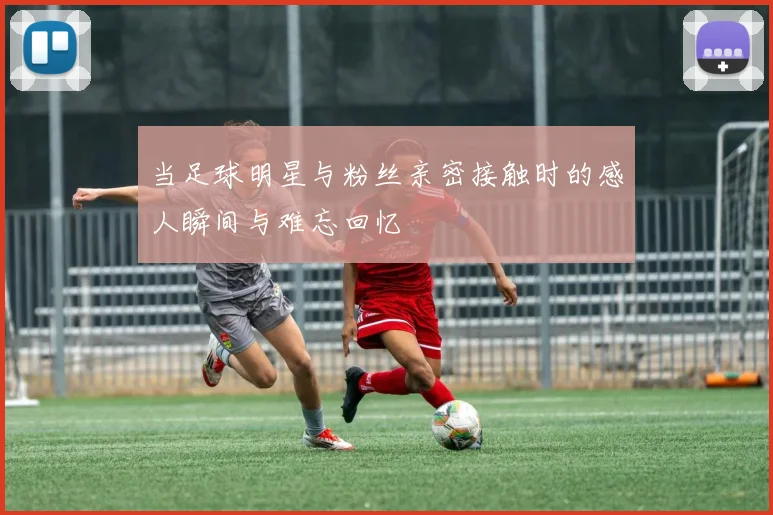 当足球明星与粉丝亲密接触时的感人瞬间与难忘回忆