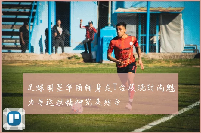 足球明星华丽转身走T台展现时尚魅力与运动精神完美结合