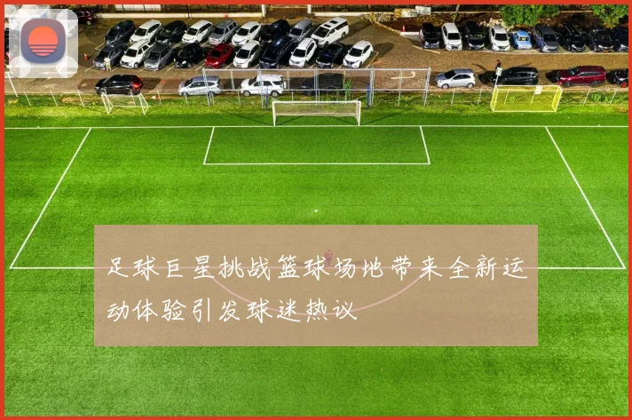 足球巨星挑战篮球场地带来全新运动体验引发球迷热议