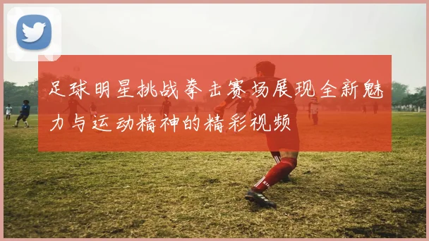 足球明星挑战拳击赛场展现全新魅力与运动精神的精彩视频